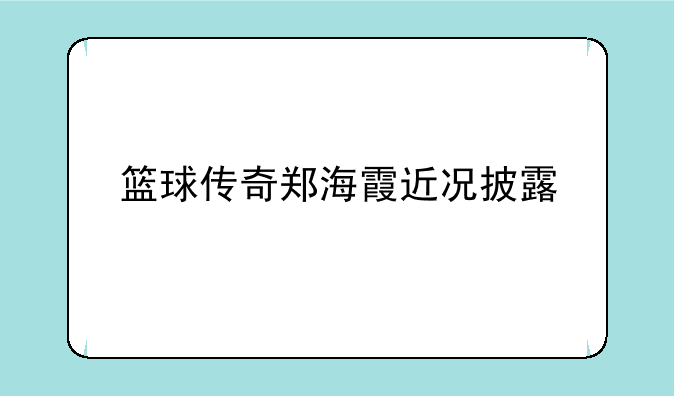 篮球传奇郑海霞近况披露