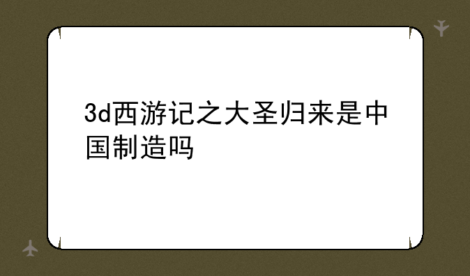 3d西游记之大圣归来是中国制造吗