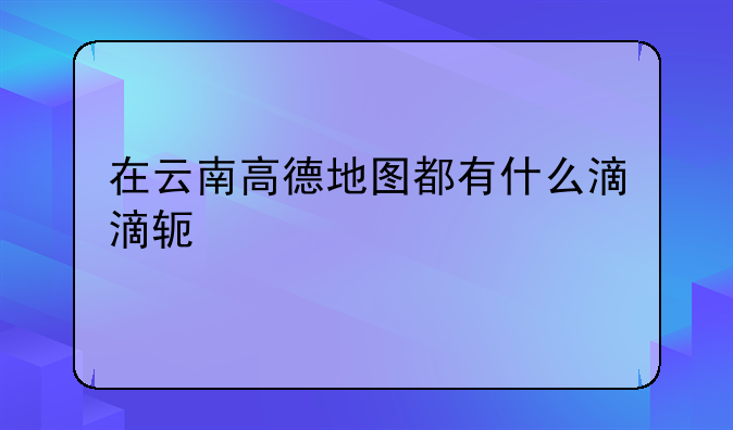 在云南高德地图都有什么滴滴软件