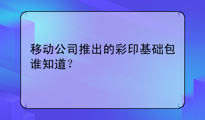 移动公司推出的彩印基础包谁知道？