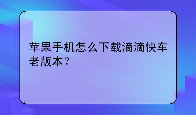苹果手机怎么下载滴滴快车老版本？