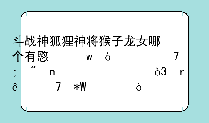 斗战神狐狸神将猴子龙女哪个有意思伤害不低刷图为主，本人不投入？