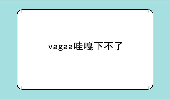 vagaa哇嘎下不了
