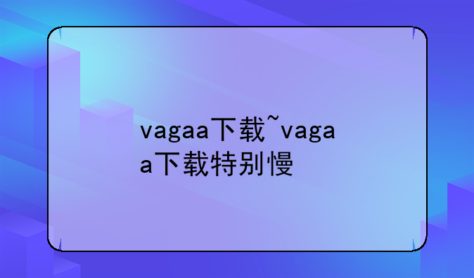 vagaa下载~vagaa下载特别慢