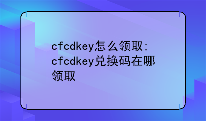 cfcdkey怎么领取;cfcdkey兑换码在哪领取