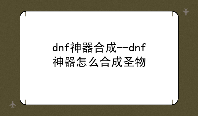 dnf神器合成--dnf神器怎么合成圣物