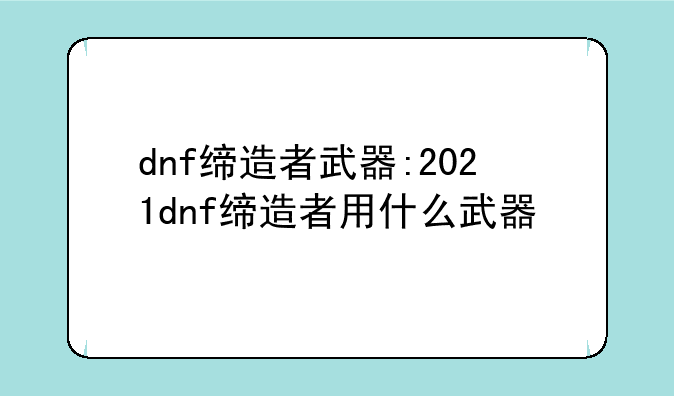 dnf缔造者武器:2021dnf缔造者用什么武器