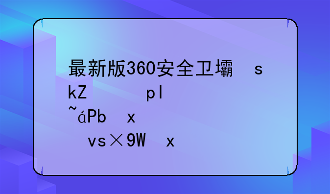 最新版360安全卫士下载—360安全卫士版本大全