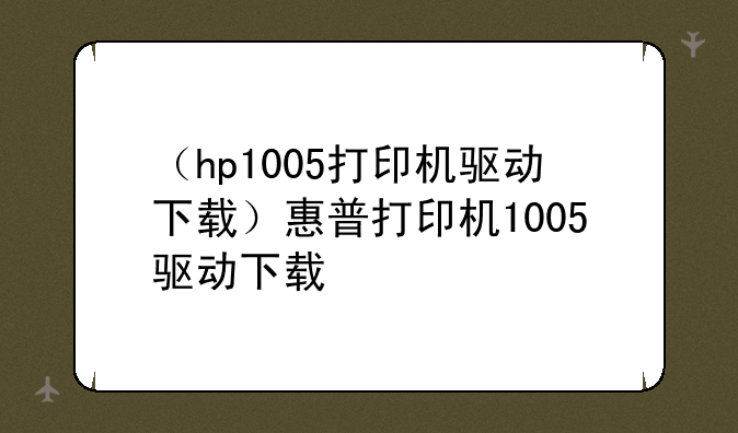 （hp1005打印机驱动下载）惠普打印机1005驱动下载