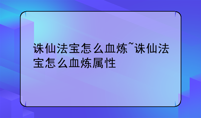 诛仙法宝怎么血炼~诛仙法宝怎么血炼属性