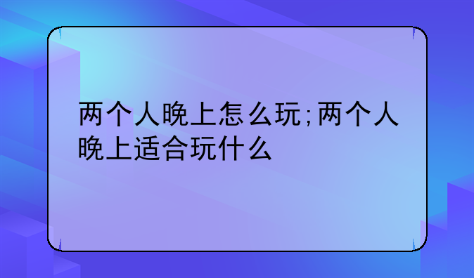 两个人晚上怎么玩;两个人晚上适合玩什么