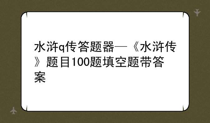 水浒q传答题器—《水浒传》题目100题填空题带答案