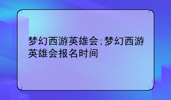 梦幻西游英雄会;梦幻西游英雄会报名时间