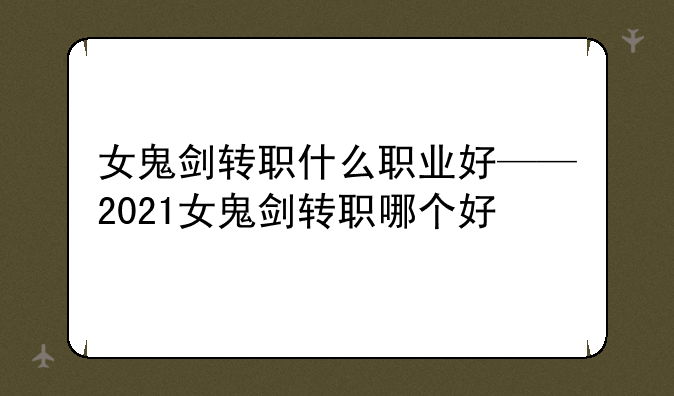女鬼剑转职什么职业好——2021女鬼剑转职哪个好