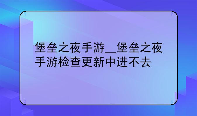 堡垒之夜手游__堡垒之夜手游检查更新中进不去