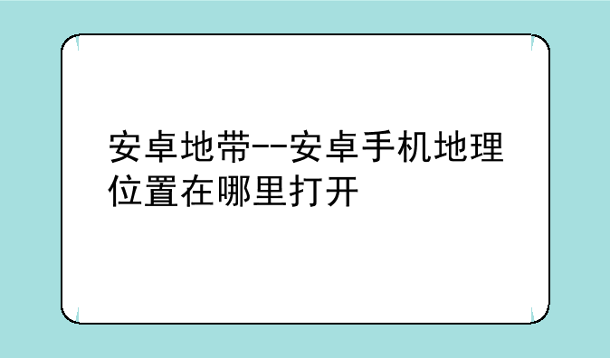 安卓地带--安卓手机地理位置在哪里打开