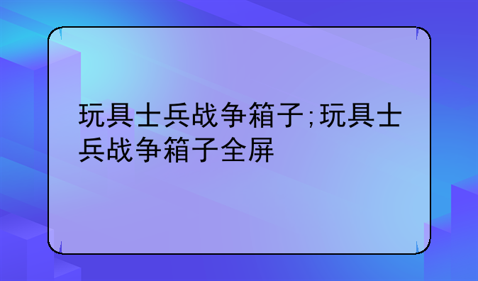 玩具士兵战争箱子;玩具士兵战争箱子全屏