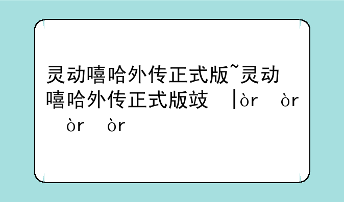 灵动嘻哈外传正式版~灵动嘻哈外传正式版攻略