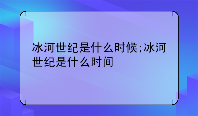 冰河世纪是什么时候;冰河世纪是什么时间