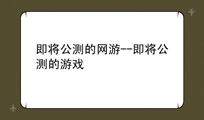 即将公测的网游--即将公测的游戏