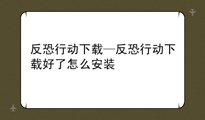 反恐行动下载—反恐行动下载好了怎么安装